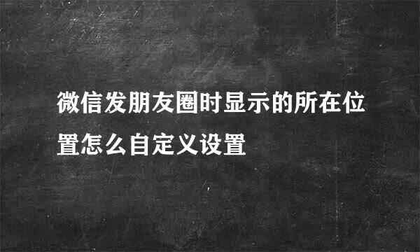 微信发朋友圈时显示的所在位置怎么自定义设置