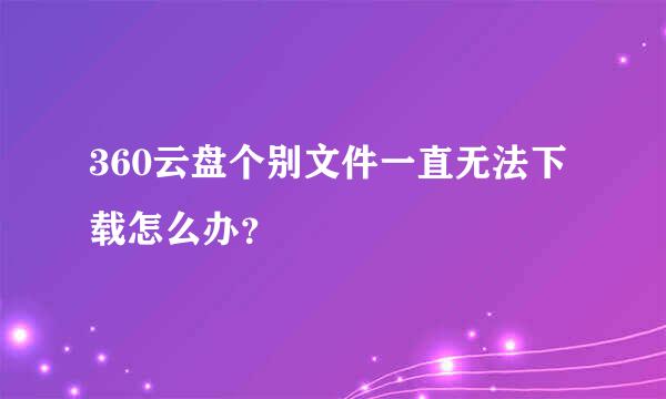 360云盘个别文件一直无法下载怎么办？