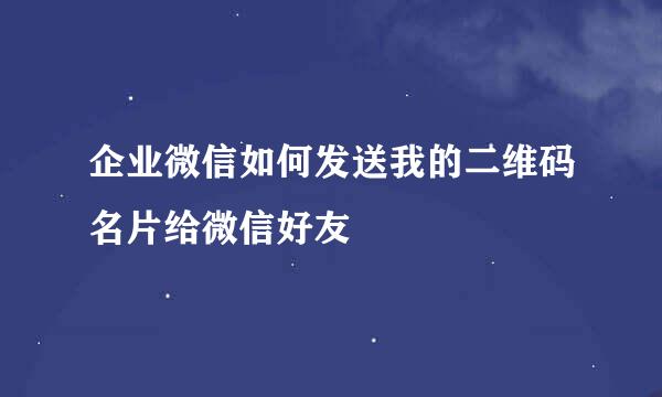 企业微信如何发送我的二维码名片给微信好友