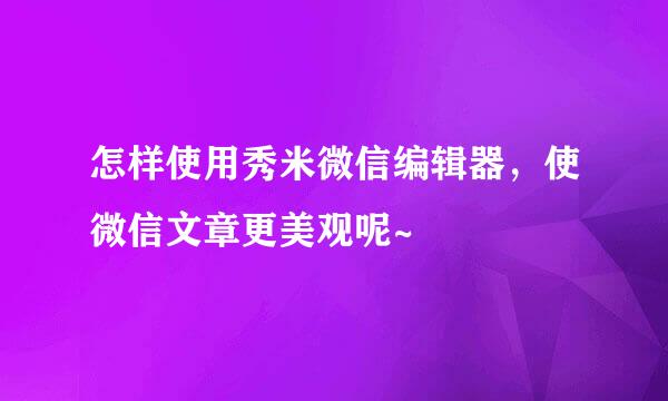 怎样使用秀米微信编辑器，使微信文章更美观呢~