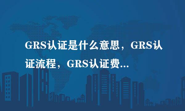 GRS认证是什么意思，GRS认证流程，GRS认证费用大概要多少