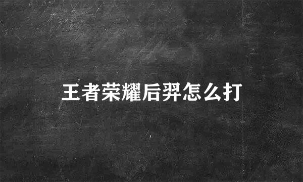 王者荣耀后羿怎么打