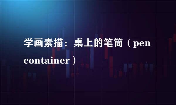 学画素描：桌上的笔筒（pen container）