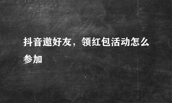 抖音邀好友，领红包活动怎么参加
