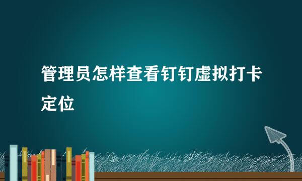 管理员怎样查看钉钉虚拟打卡定位