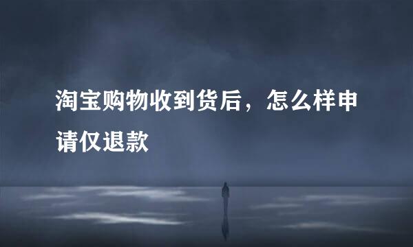 淘宝购物收到货后，怎么样申请仅退款