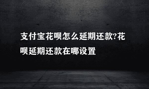 支付宝花呗怎么延期还款?花呗延期还款在哪设置