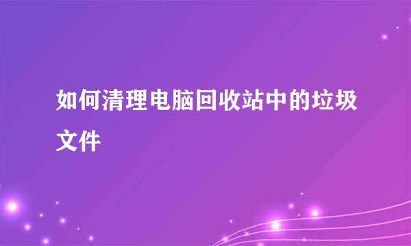 如何清理电脑回收站中的垃圾文件