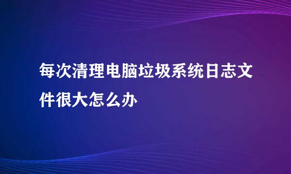 每次清理电脑垃圾系统日志文件很大怎么办