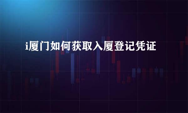 i厦门如何获取入厦登记凭证