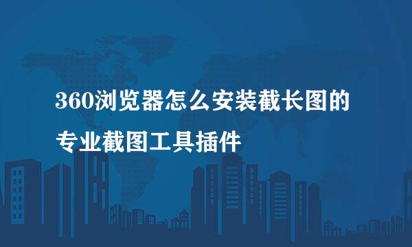 360浏览器怎么安装截长图的专业截图工具插件