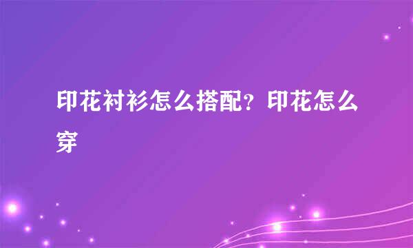 印花衬衫怎么搭配？印花怎么穿