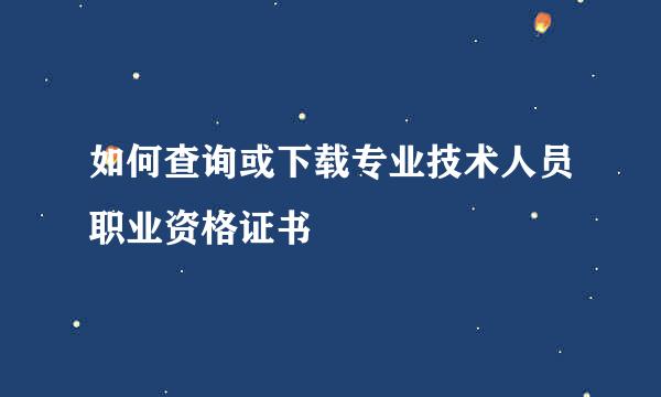 如何查询或下载专业技术人员职业资格证书