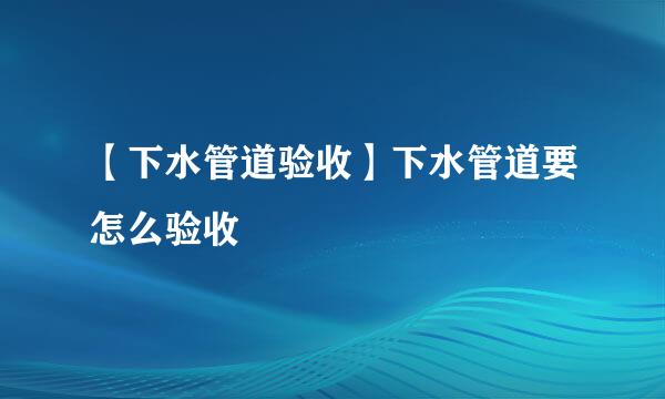 【下水管道验收】下水管道要怎么验收