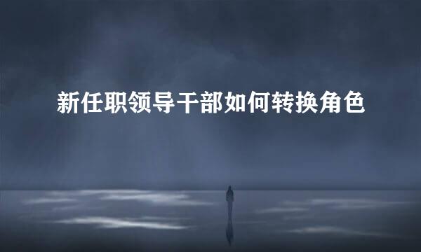 新任职领导干部如何转换角色
