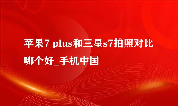 苹果7 plus和三星s7拍照对比 哪个好_手机中国