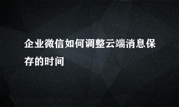 企业微信如何调整云端消息保存的时间