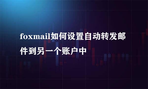 foxmail如何设置自动转发邮件到另一个账户中