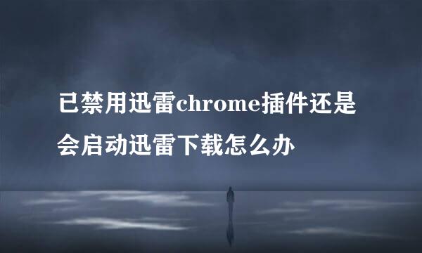 已禁用迅雷chrome插件还是会启动迅雷下载怎么办