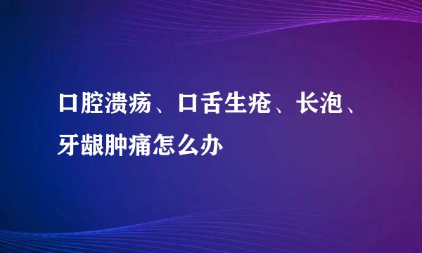 口腔溃疡、口舌生疮、长泡、牙龈肿痛怎么办