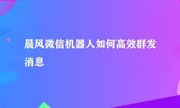 晨风微信机器人如何高效群发消息