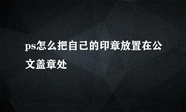 ps怎么把自己的印章放置在公文盖章处