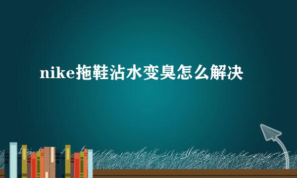 nike拖鞋沾水变臭怎么解决
