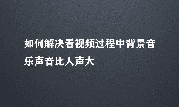 如何解决看视频过程中背景音乐声音比人声大