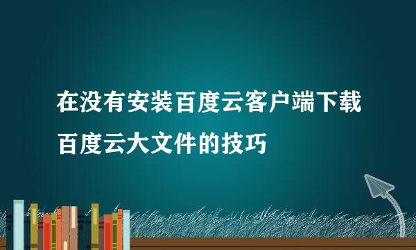 在没有安装百度云客户端下载百度云大文件的技巧