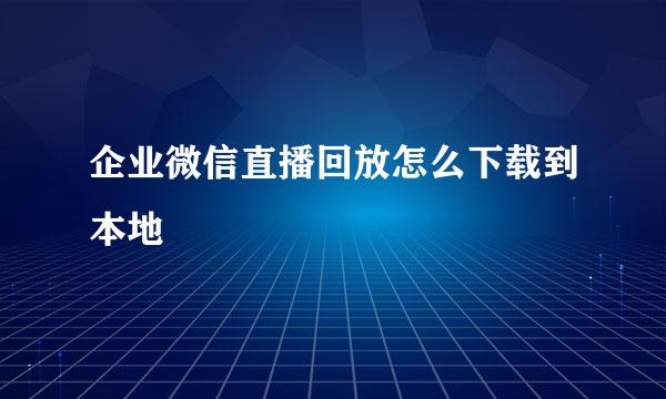 企业微信直播回放怎么下载到本地