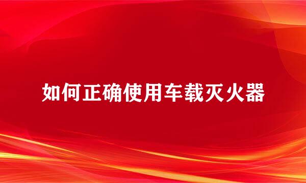 如何正确使用车载灭火器