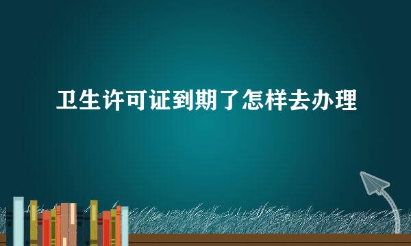 卫生许可证到期了怎样去办理