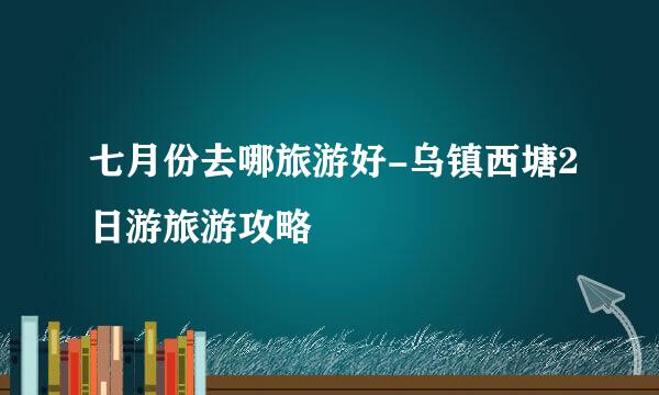 七月份去哪旅游好-乌镇西塘2日游旅游攻略