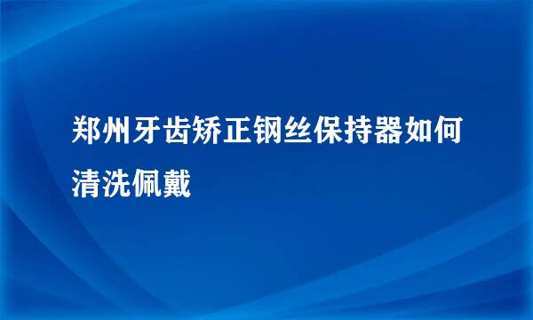 郑州牙齿矫正钢丝保持器如何清洗佩戴