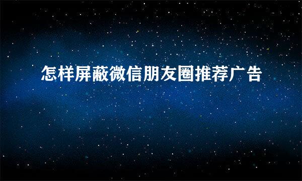 怎样屏蔽微信朋友圈推荐广告