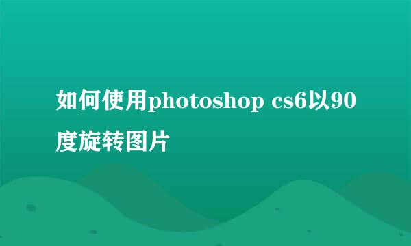 如何使用photoshop cs6以90度旋转图片