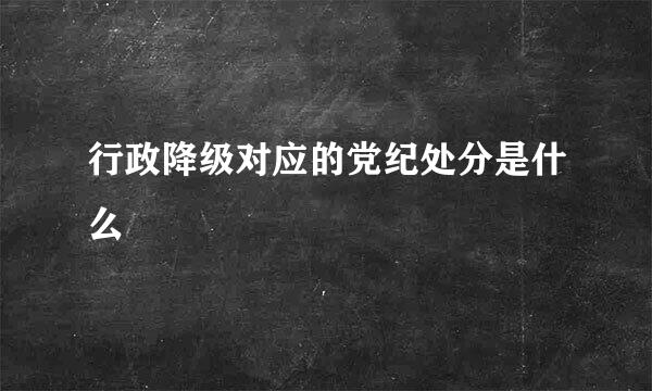 行政降级对应的党纪处分是什么