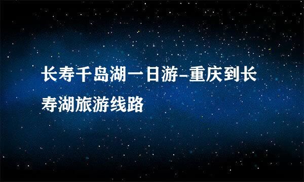 长寿千岛湖一日游-重庆到长寿湖旅游线路