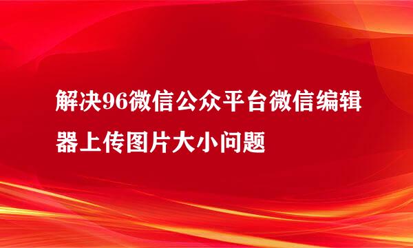 解决96微信公众平台微信编辑器上传图片大小问题