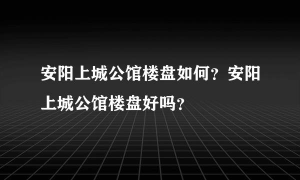 安阳上城公馆楼盘如何？安阳上城公馆楼盘好吗？