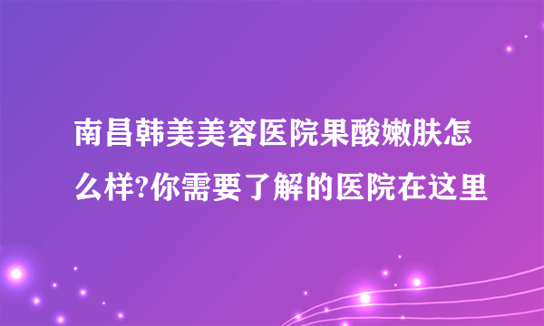 南昌韩美美容医院果酸嫩肤怎么样?你需要了解的医院在这里