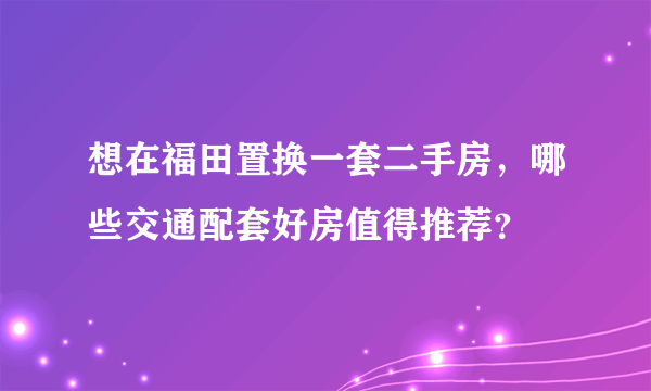 想在福田置换一套二手房，哪些交通配套好房值得推荐？