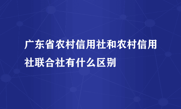 广东省农村信用社和农村信用社联合社有什么区别