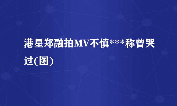 港星郑融拍MV不慎***称曾哭过(图)