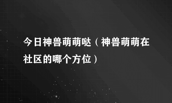 今日神兽萌萌哒（神兽萌萌在社区的哪个方位）