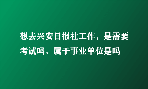 想去兴安日报社工作，是需要考试吗，属于事业单位是吗