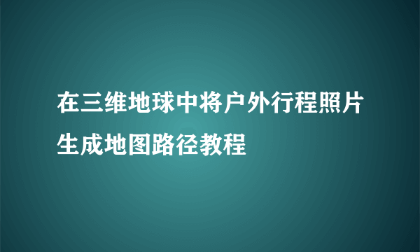 在三维地球中将户外行程照片生成地图路径教程