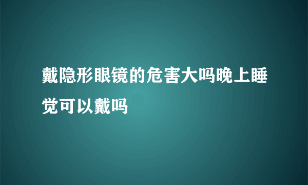 戴隐形眼镜的危害大吗晚上睡觉可以戴吗