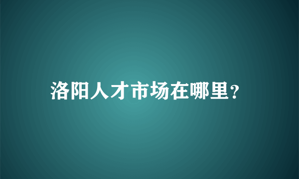 洛阳人才市场在哪里？