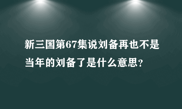 新三国第67集说刘备再也不是当年的刘备了是什么意思？
